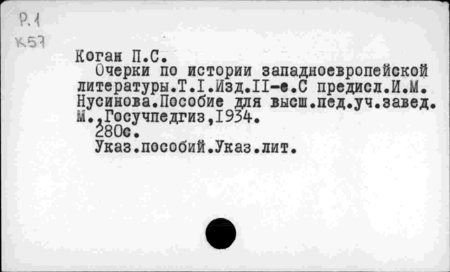 ﻿PH
Кб?
Коган П.С.
Очерки по истории западноевропейской литературы.Т.1.Изд.П-в.С предисл.И.М. Нусинова.Пособие для высш.пед.уч.завед. м.^Госучпедгиз,1934.
Указ.пособий.Указ.лит.